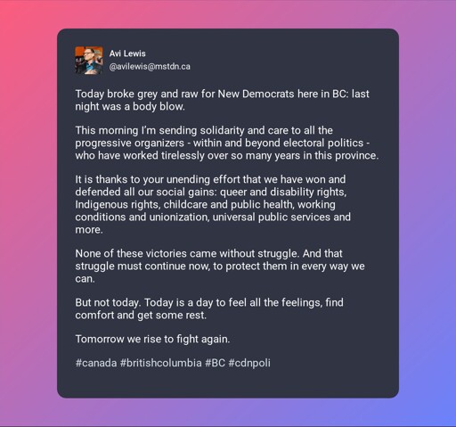 A screenshot of post by Avi Lewis (@avilewis@mstdn.ca) beautified by Mastopoet tool. It was posted on Oct 25, 2026, 18:20 and has 27 favourites, 9 boosts and 3 replies.  Today broke grey and raw for New Democrats here in BC: last night was a body blow.  This morning I’m sending solidarity and care to all the progressive organizers - within and beyond electoral politics - who have worked tirelessly over so many years in this province.  It is thanks to your unending effort that we have won and defended all our social gains: queer and disability rights, Indigenous rights, childcare and public health, working conditions and unionization, universal public services and more.  None of these victories came without struggle. And that struggle must continue now, to protect them in every way we can.  But not today. Today is a day to feel all the feelings, find comfort and get some rest.  Tomorrow we rise to fight again.  #canada #britishcolumbia #BC #cdnpoli